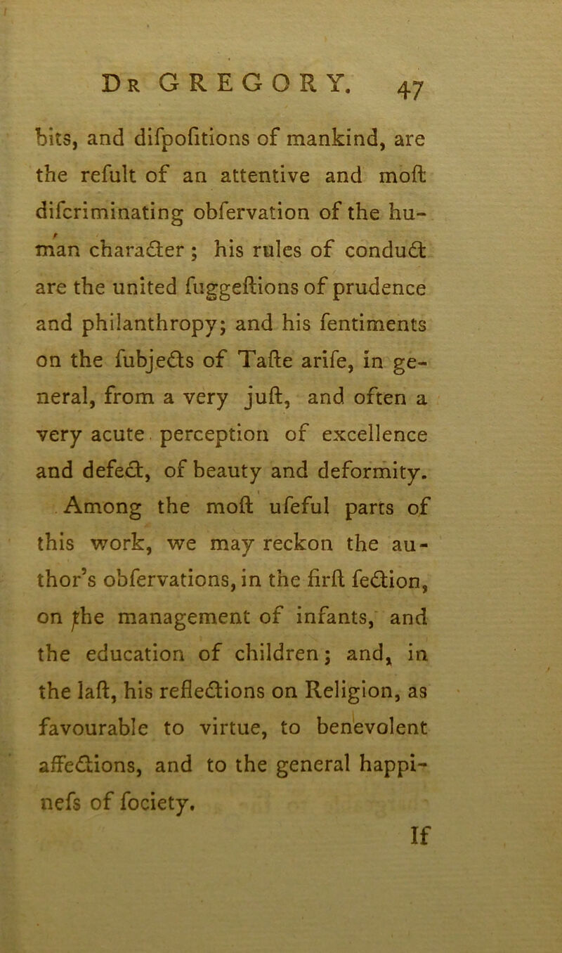 bits, and difpofitions of mankind, are the refult of an attentive and mod difcriminating obfervation of the hu- man character ; his rules of conduit are the united fuggeftions of prudence and philanthropy; and his fentiments on the fubjeits of Tafte arife, in ge- neral, from a very juft, and often a very acute perception of excellence and defect, of beauty and deformity. » Among the moft ufeful parts of this work, we may reckon the au- thor’s obfervations, in the firft feition, on jthe management of infants, and the education of children; and, in the laft, his reflections on Religion, as favourable to virtue, to benevolent affections, and to the general happi- nefs of fociety. If