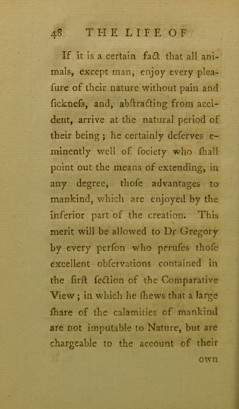 4S T H E L I F E O F If it is a certain fa£t that all ani- mals, except man, enjoy every plea- fare of their nature without pain and \ ficknefs, and, abftra&ing from acci- dent, arrive at the natural period of their being ; he certainly deferves e- minently well of fociety who {hall point out the means of extending, in any degree, thofe advantages to mankind, which are enjoyed by the inferior part of the creation. This merit will be allowed to Dr Gregory by every perfon who perufes thofe excellent obfervations contained in the firft fe&ion of the Comparative View ; in which he (hews that a large jfhare of the calamities of mankind are not imputable to Nature, but are chargeable to the account of their own
