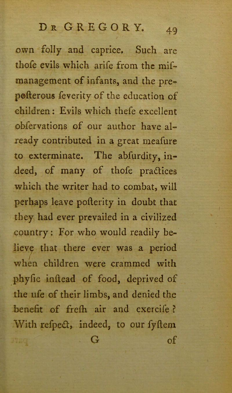 49 own folly and caprice. Such are thofe evils which arife from the mif- management of infants, and the pre- pofterous feverity of the education of children: Evils which thefe excellent obfervations of our author have al- ready contributed in a great meafure to exterminate. The abfurdity, in- deed, of many of thofe practices which the writer had to combat, wTill perhaps leave pofterity in doubt that they had ever prevailed in a civilized country: For who would readily be- lieve that there ever was a period when children were crammed with phyfic inftead of food, deprived of the ufe of their limbs, and denied the benefit of frelh air and exercife ? With refped, indeed, to our fyftem G of