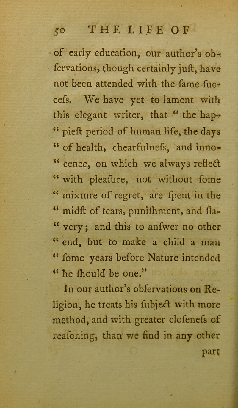 of early education, our author’s ob-< fervations, though certainly juft, have not been attended with the fame fuc* cefs. We have yet to lament with this elegant writer, that “ the hap-? “ pieft period of human life, the days M of health, chearfulnefs, and inno- u cence, on which we always refledf £< with pleafure, not without fome “ mixture of regret, are fpent in the “ midft of tears, punilhment, and fla- “ very ; and this to anfwer no other u end, but to make a child a man “ fome years before Nature intended “ he fhould be one.” In our author’s obfervations on Re- ligion, he treats his fubje<ft with more method, and with greater clofenefs of reafoning, than we find in any other part