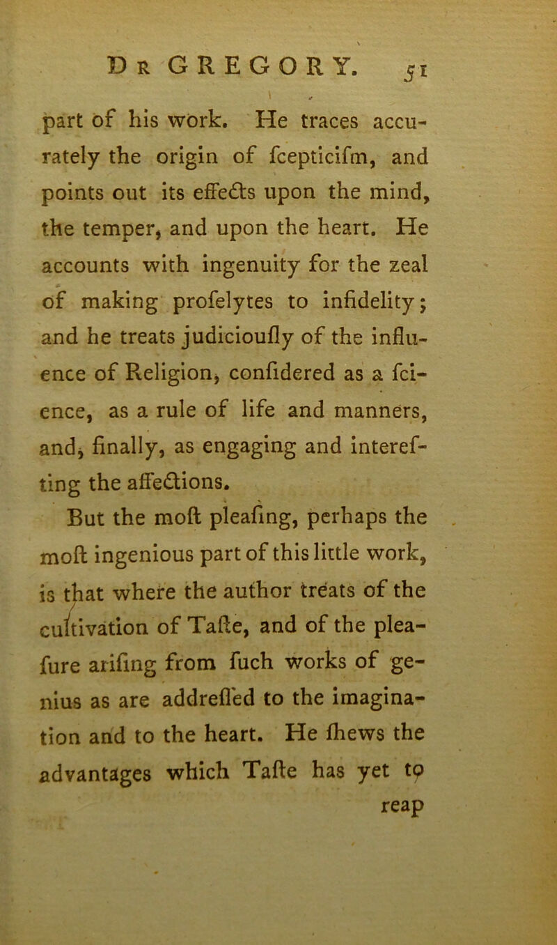 \ I part of his work. He traces accu- rately the origin of fcepticifin, and points out its effects upon the mind, the temper, and upon the heart. He accounts with ingenuity for the zeal of making profelytes to infidelity; and he treats judicioufly of the influ- ence of Religion, confidered as a fci- ence, as a rule of life and manners, andj finally, as engaging and interef- ting the affe&ions. But the moft pleafing, perhaps the moft ingenious part of this little work, is that where the author treats of the cultivation of Tafie, and of the plea- fure arifing from fuch works of ge- nius as are addrefled to the imagina- tion and to the heart. He fhews the advantages which Tafie has yet to reap