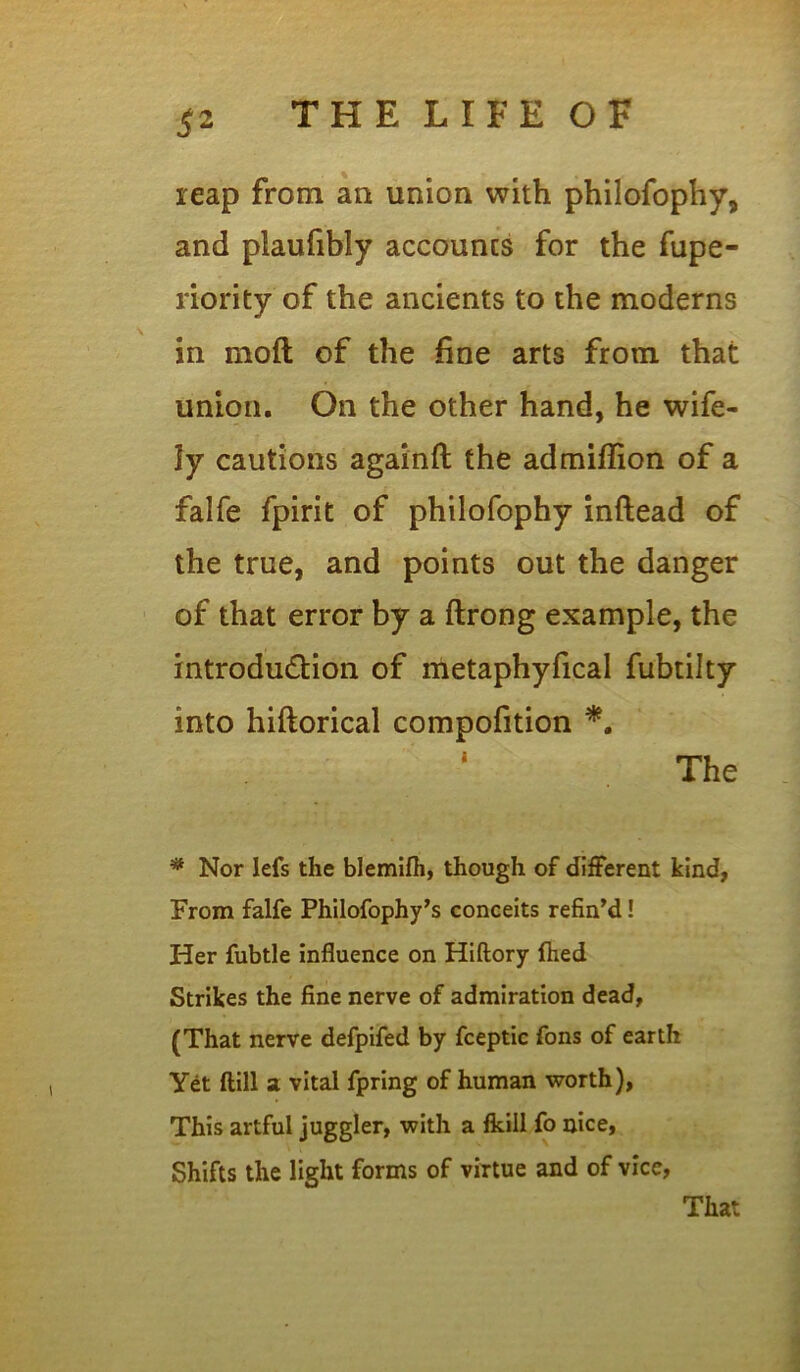 reap from an union with philofophy, and plauftbly accounts for the fupe- riority of the ancients to the moderns in moft of the fine arts from that union. On the other hand, he wife- ly cautions againft the admiffion of a falfe fpirit of philofophy inftead of the true, and points out the danger of that error by a ftrong example, the introduction of metaphyfical fubtilty into hiftorical compofition *. The * Nor lefs the blemifh, though of different kind, From falfe Philofophy’s conceits refined! Her fubtle influence on Hiftory fhed Strikes the fine nerve of admiration dead, (That nerve defpifed by fceptic fons of earth Yet (till a vital fpring of human worth), This artful juggler, with a fkiil fo nice, Shifts the light forms of virtue and of vice, That