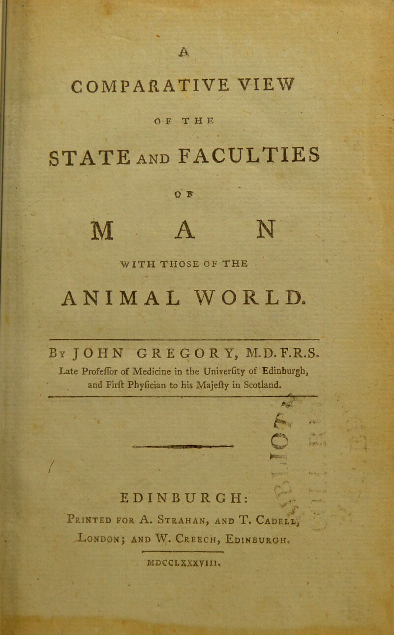 COMPARATIVE VIEW OF T H F. STATE AND FACULTIES O F M A N WITH THOSE OF THE ANIMAL WORLD. By JOHN GREGORY, M.D. F.R.S. Late Profeflor of Medicine in the Univerfity of Edinburgh, / and Firft Phyfician to his Majefty in Scotland. EDINBURGH: ... J' Printed for A. Strahan, and T. Cadell3 London; and Wr Creech, Edinburgh. MDCCLXXXYIIJ,