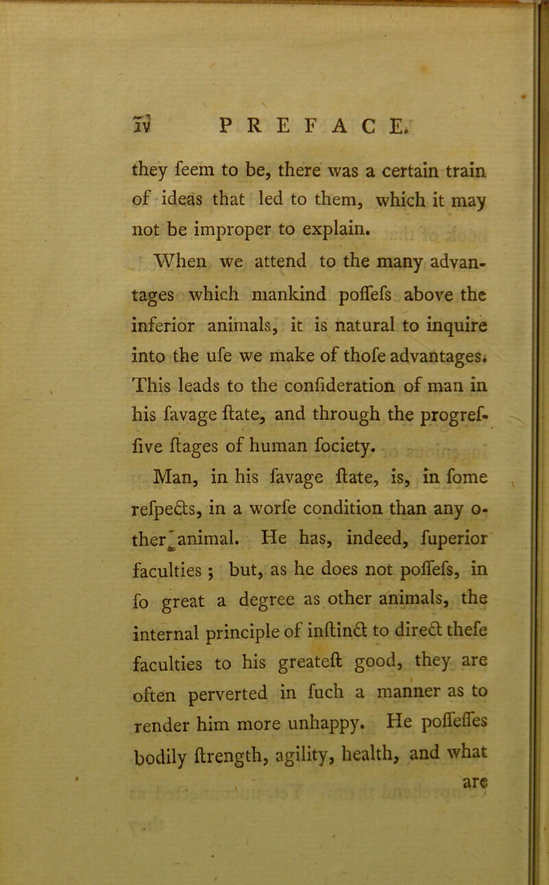 they feem to be, there was a certain train of ideas that led to them, which it may not be improper to explain. When we attend to the many advan- tages which mankind pofiefs above the inferior animals, it is natural to inquire into the ufe we make of thofe advantages* This leads to the confideration of man in his favage Rate, and through the progref- five ftages of human fociety. Man, in his favage Rate, is, in fome refpe&s, in a worfe condition than any o- ther~animal. He has, indeed, fuperior faculties ; but, as he does not polfefs, in fo great a degree as other animals, the internal principle of inftind to dired thefe faculties to his greateft good, they are f often perverted in fuch a manner as to render him more unhappy. He poflelfes bodily ftrength, agility, health, and what , - are