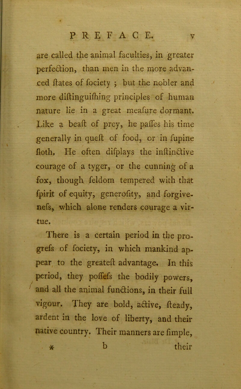 are called the animal faculties, in greater perfection, than men in the more advan- ced hates of fociety j but the nobler and more dihinguifhing principles of human nature lie in a great meafure dormant. Like a bead; of prey, he pafles his time generally in quell of food, or in fupine / floth. He often difplays the inhindive courage of a tyger, or the cunning of a fox, though feldom tempered with that fpirit of equity, generofity, and forgive- nefs, which alone renders courage a vir- tue. There is a certain period in the pro- grefs of fociety, in which mankind ap- pear to the greateh advantage. In this period, they poffefs the bodily powers, and all the animal functions, in their full vigour. They are bold, aCtive, heady, ardent in the love of liberty, and their native country. Their manners are fimple, b their *