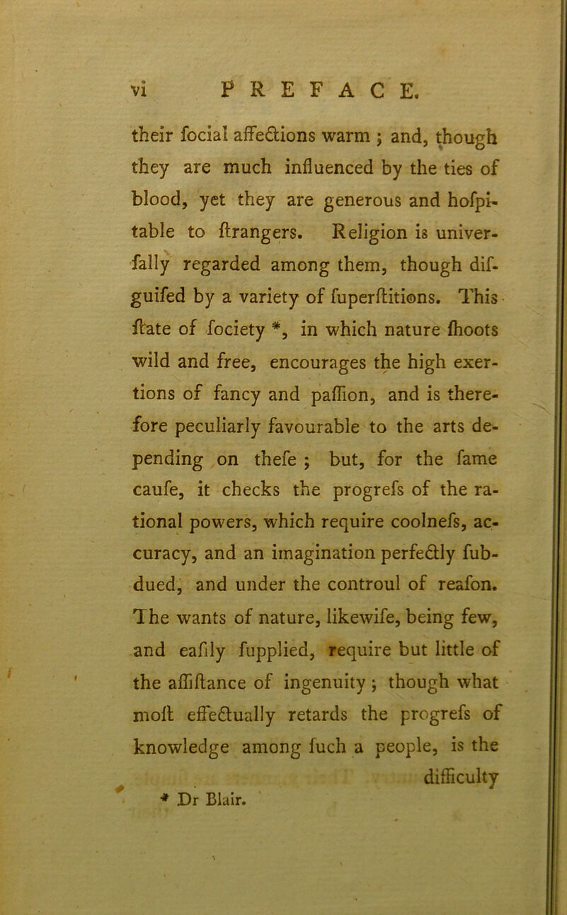 their focial affe&ions warm ; and, though they are much influenced by the ties of blood, yet they are generous and hofpi- table to ftrangers. Religion is univer- fally regarded among them, though dif- guifed by a variety of fuperflitions. This Rate of fociety *, in which nature fhoots wild and free, encourages the high exer- tions of fancy and paflion, and is there- fore peculiarly favourable to the arts de- pending on thefe ; but, for the fame caufe, it checks the progrefs of the ra- tional powers, which require coolnefs, ac- curacy, and an imagination perfectly fub- dued, and under the controul of reafon. The wants of nature, likewife, being few, and eaflly fupplied, require but little of the afliftance of ingenuity ; though what molt effectually retards the progrefs of knowledge among fuch a people, is the difficulty •* Dr Blair.