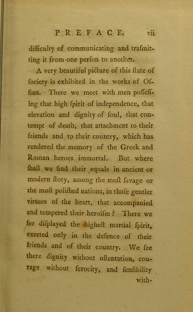 difficulty of communicating and trafmit- ting it from one perfon to another* A very beautiful pi&ure of this flate of focietv is exhibited in the works of Of- J fian. There we meet with men polfeff- ing that high fpirit of independence, that elevation and dignity of foul, that con- tempt of death, that attachment to their friends and to their country, which has rendered the memory of the Greek and Roman heroes immortal. But where ffiall we find their equals in ancient or modern ftory, among the mod favage or the moll polilhed nations, in thofe gentler virtues of the heart, that accompanied and tempered their heroifm ? There we fee difplayed the higheft martial fpirit, exerted only in the defence of their friends and of their country. We fee theie dignity without ofientation, cou- rage without ferocity, and fenfibility with-