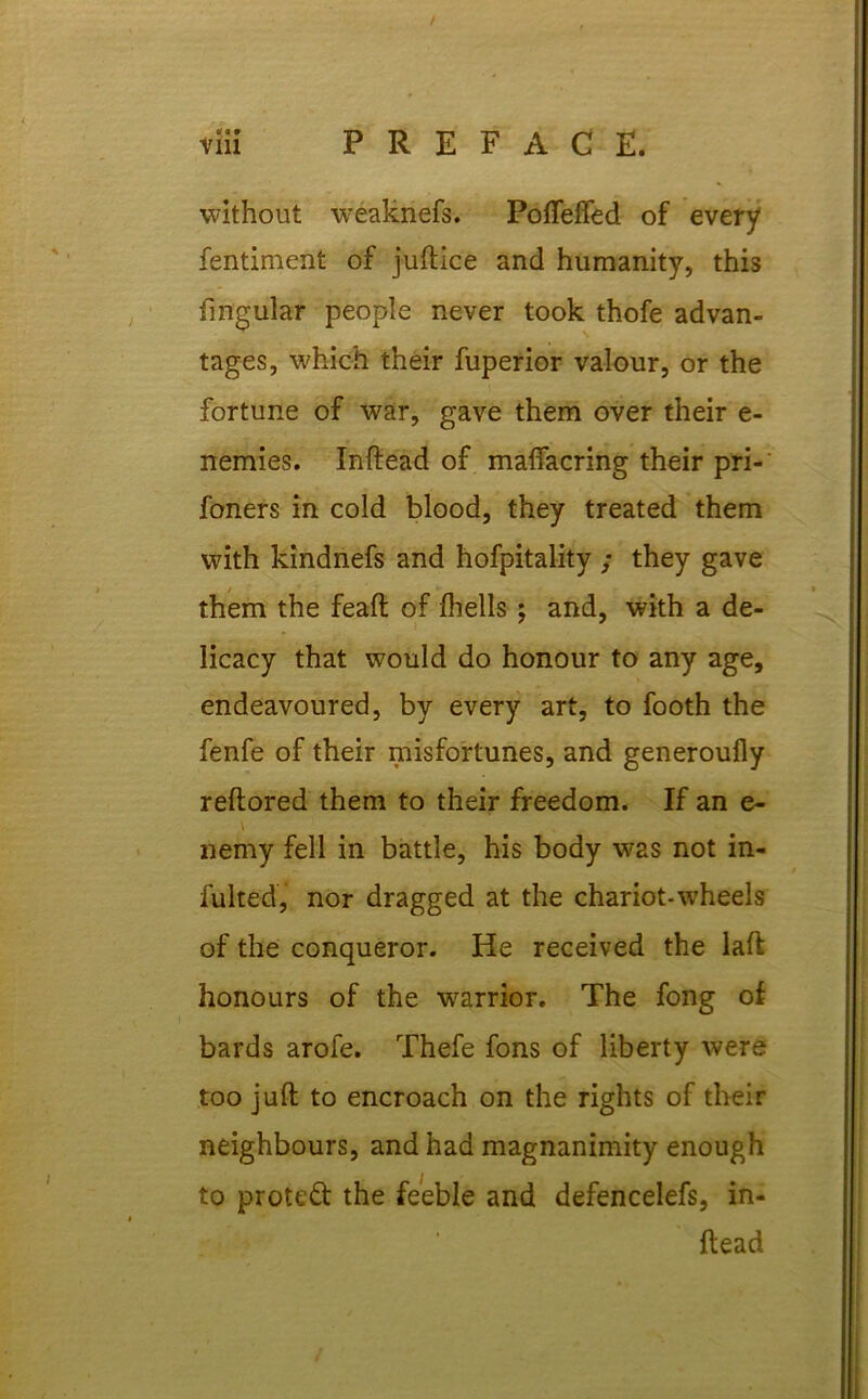 without weaknefs. Poffeffed of every fentiment of juftice and humanity, this fmgular people never took thofe advan- tages, which their fuperior valour, or the fortune of Avar, gave them over their e- nemies. Inftead of maffacring their pri- foners in cold blood, they treated them with kindnefs and hofpitality ; they gave them the feaft of fhells ; and, with a de- licacy that would do honour to any age, endeavoured, by every art, to footh the fenfe of their misfortunes, and generoully reftored them to their freedom. If an e- \ nemy fell in battle, his body was not in- tuited, nor dragged at the chariot-wheels of the conqueror. He received the laft honours of the warrior. The fong of bards arofe. Thefe fons of liberty Avere too juft to encroach on the rights of their neighbours, and had magnanimity enough to protect the feeble and defencelefs, in- ftead