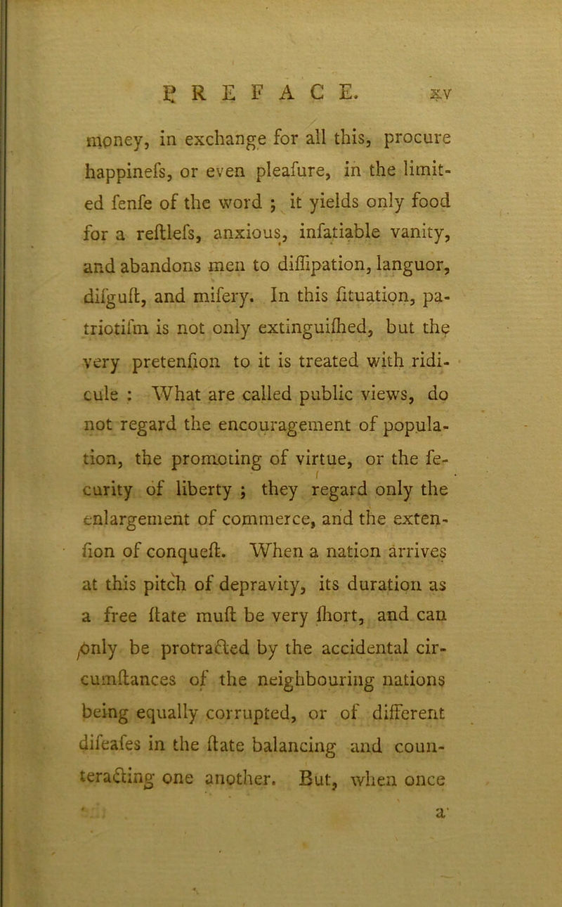 money, in exchange for all this, procure happinefs, or even pleafure, in the limit- ed fenfe of the word ; it yields only food for a reftlefs, anxious, infatiable vanity, and abandons men to diffipation, languor, diigufl, and mifery. In this fituation, pa- triotism is not only extinguifhed, but the very pretenfion to it is treated with ridi- cule : What are called public views, do not regard the encouragement of popula- tion, the promoting of virtue, or the fe- / curity of liberty ; they regard only the enlargement of commerce, and the exten- fion of conquefl. When a nation arrives at this pitch of depravity, its duration as a free Hate mull be very Ihort, and can ybnly be protracted by the accidental cir- cumllances of the neighbouring nations being equally corrupted, or of different difeaies in the Hate balancing and coun- teracting one another. But, when once ' a
