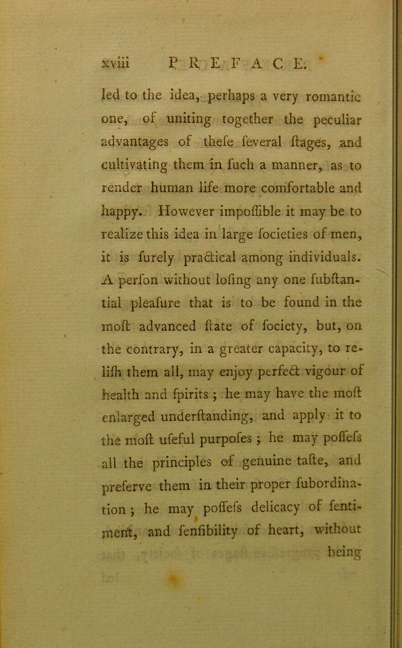 led to the idea, perhaps a very romantic one, of uniting together the peculiar advantages of thefe feveral ftages, and cultivating them in fuch a manner, as to render human life more comfortable and happy. However impolfible it may be to realize this idea in large focieties of men, it is furely practical among individuals. A perfon without lofmg any one fubftan- tial pleafure that is to be found in the mod advanced hate of fociety, but, on the contrary, in a greater capacity, to re- lifli them all, may enjoy perfect vigour of health and fpirits ; he may have the molt enlarged underflanding, and apply it to the moll ufeful purpofes; he may pofiefs all the principles of genuine tafte, and preferve them in their proper fubordina- tion ; he may pofiefs delicacy of fenti- rnertt, and fenfibility of heart, without being