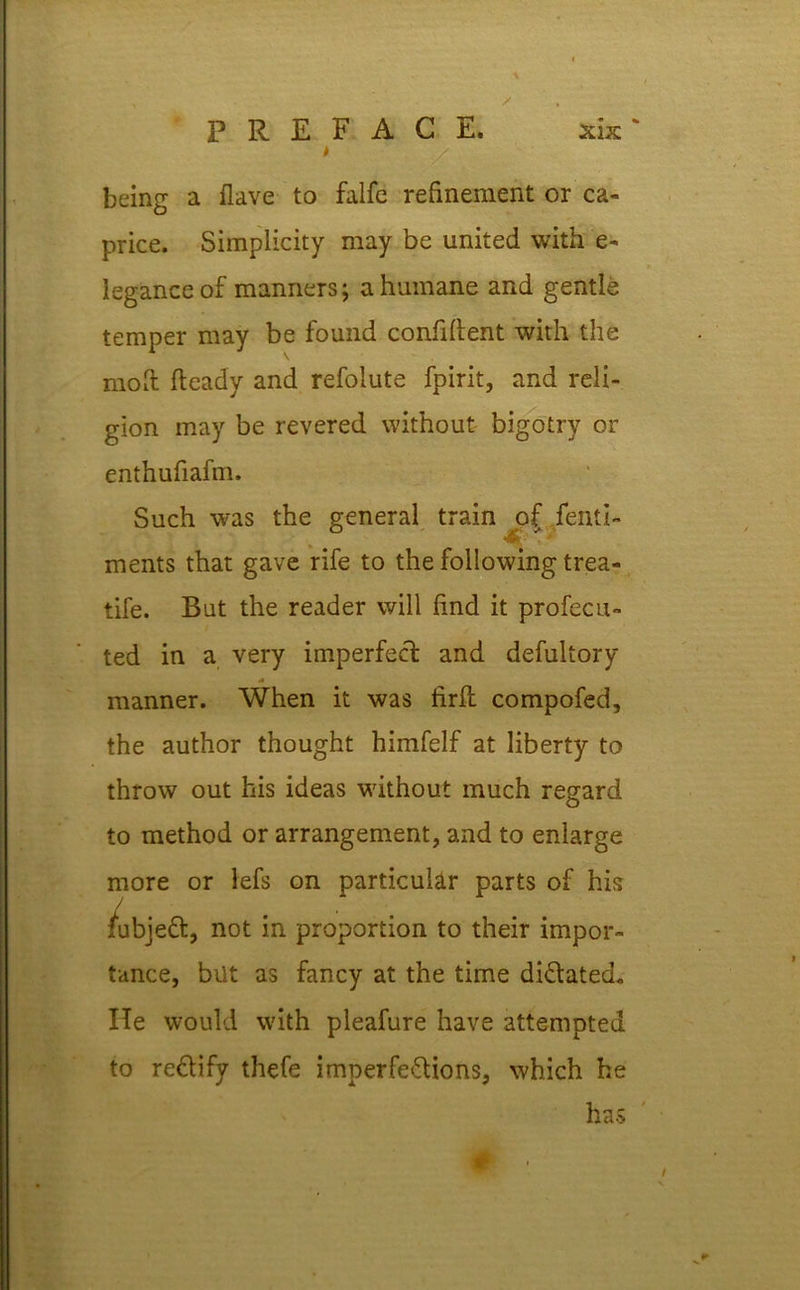 \ x * * being a flave to falfc refinement or ca- price. Simplicity may be united with e- leganceof manners; a humane and gentle temper may be found confident with the mod fteady and refolute fpirit, and reli- gion may be revered without bigotry or enthufiafm. Such was the general train of fenti- . * ments that gave rife to the following trea- tife. But the reader will find it profecu- ted in a very imperfect and defultory manner. When it was firfl compofed, the author thought himfelf at liberty to throw out his ideas without much regard to method or arrangement, and to enlarge more or lefs on particular parts of his /ubjeft, not in proportion to their impor- tance, bilt as fancy at the time dictated. He would with pleafure have attempted to rectify thefe imperfections, which he has