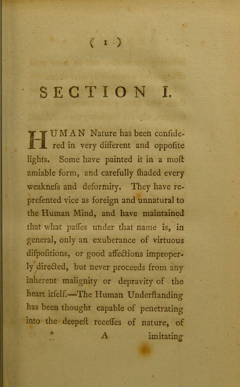 4 ■ SECTION I. HUMAN Nature has been confide- red in very different and oppofite lights. Some have painted it in a moft amiable form, and carefully fhaded every i * weaknefs and deformity. They have re- prefented vice as foreign and unnatural to the Human Mind, and have maintained that what paffes under that name is, in general, only an exuberance of virtuous difpofitions, or good affections improper- ly dire&ed, but never proceeds from any innerent malignity or depravity of the heart itfelf.—The Human Underflanding has been thought capable of penetrating into the deeped recedes of nature, of * A imitating • A fc