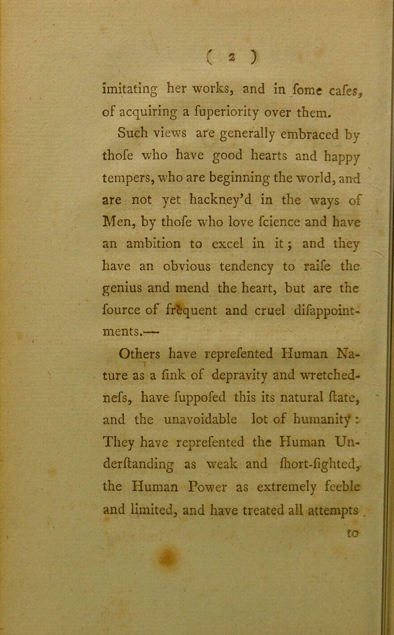 imitating her works, and in fome cafes, of acquiring a fuperiority over them. Such views are generally embraced by thofe who have good hearts and happy tempers, who are beginning the world, and are not yet hackney’d in the ways of Men, by thofe who love fcience and have an ambition to excel in it; and they have an obvious tendency to raife the genius and mend the heart, but are the fource of frequent and cruel difappoint- ments.— Others have reprefented Human Na- ture as a fink of depravity and wretched- nefs, have fuppofed this its natural fiate, and the unavoidable lot of humanity : They have reprefented the Human Un- derftanding as weak and fhort-fighted, the Human Power as extremely feeble and limited, and have treated all attempts to