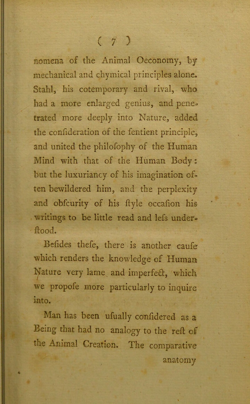nomena of the Animal Oeconomy, by mechanical and chymical principles alone, Stahl, his cotemporary and rival, who had a more enlarged genius, and pene^ trated more deeply into Nature, added the confideration of the fentient principle, and united the philofophy of the Human Mind with that of the Human Body: but the luxuriancy of his imagination of- ten bewildered him, and the perplexity and obfcurity of his ftyie occafion his writings to be little read and lefs under- flood. Befides thefe, there is another caufe which renders the knowledge of Human feature very lame, and imperfe£t, which we propofe more particularly to inquire into. Man has been ufually confidered as a Being that had no analogy to the reft of the Animal Creation. The comparative anatomy 4