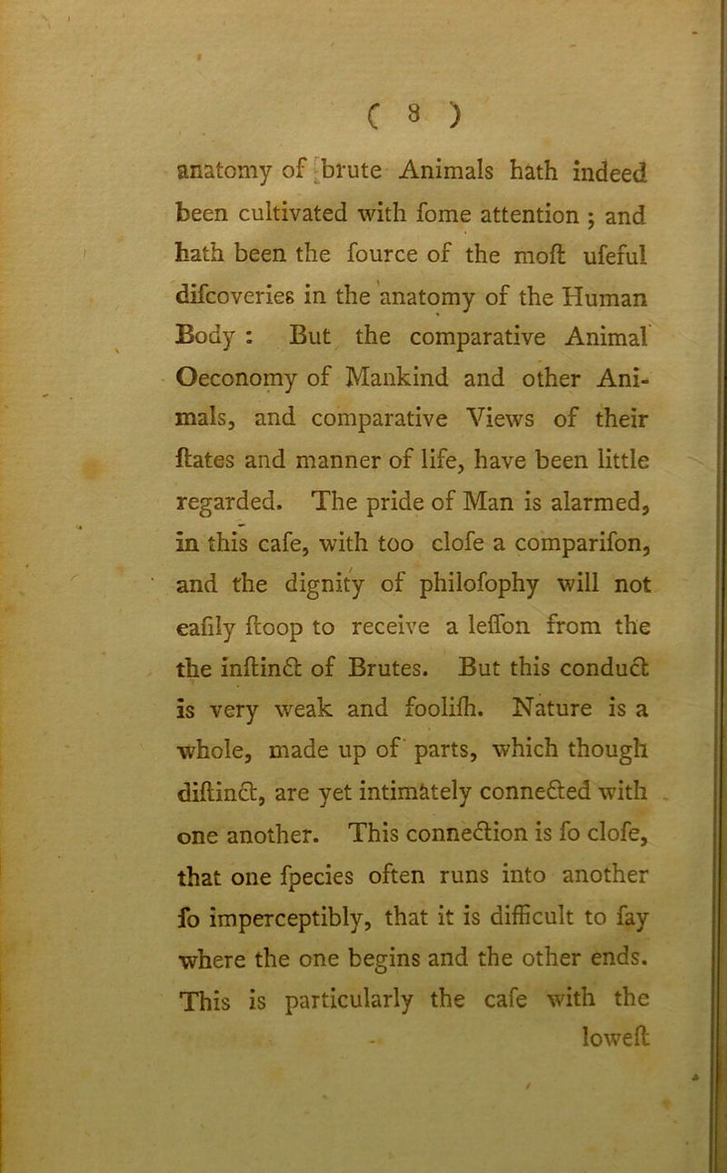 anatomy of brute Animals hath indeed been cultivated with fome attention ; and hath been the fource of the mofl ufeful difcoveries in the anatomy of the Human Body : But the comparative Animal Oeconomy of Mankind and other Ani- mals, and comparative Views of their Hates and manner of life, have been little regarded. The pride of Man is alarmed, in this cafe, with too clofe a comparifon, and the dignity of philofophy will not eahly hoop to receive a leffon from the the inftinCt of Brutes. But this conduct is very weak and fooliffi. Nature is a whole, made up of parts, which though diftinct, are yet intimately connected with one another. This connection is fo clofe, that one fpecies often runs into another fo imperceptibly, that it is difficult to fay where the one begins and the other ends. This is particularly the cafe with the loweft /