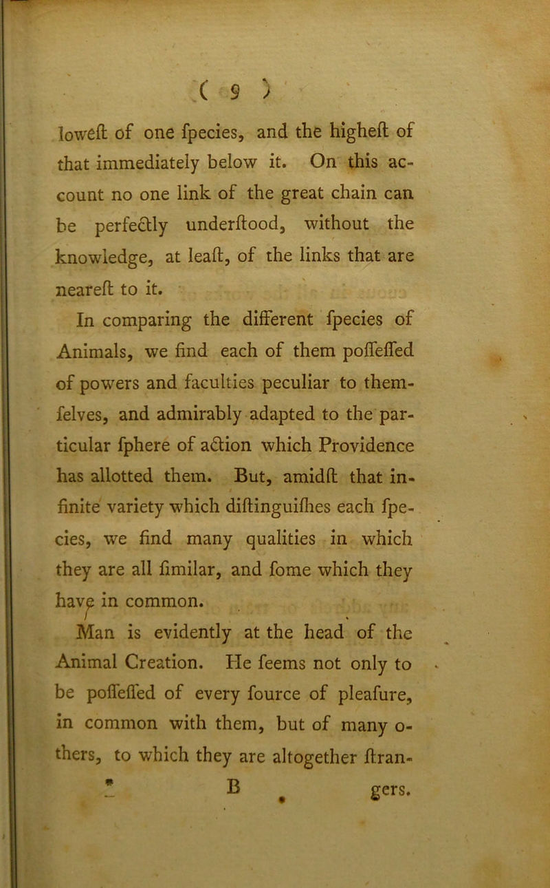 loweft of one fpecies, and the higheft of that immediately below it. On this ac- count no one link of the great chain can be perfectly underftood, without the knowledge, at leaft, of the links that are neareft to it. In comparing the different fpecies of Animals, we find each of them poffelfed of powers and faculties peculiar to them- felves, and admirably adapted to the par- ticular fphere of a&ion which Providence has allotted them. But, amidfl that in- finite variety which diftinguifhes each fpe- cies, we find many qualities in which they are all fimilar, and fome which they hav£ in common. Man is evidently at the head of the Animal Creation. He feems not only to be polfeffed of every fource of pleafure, in common with them, but of many o- thers, to which they are altogether ftran- * B gers.