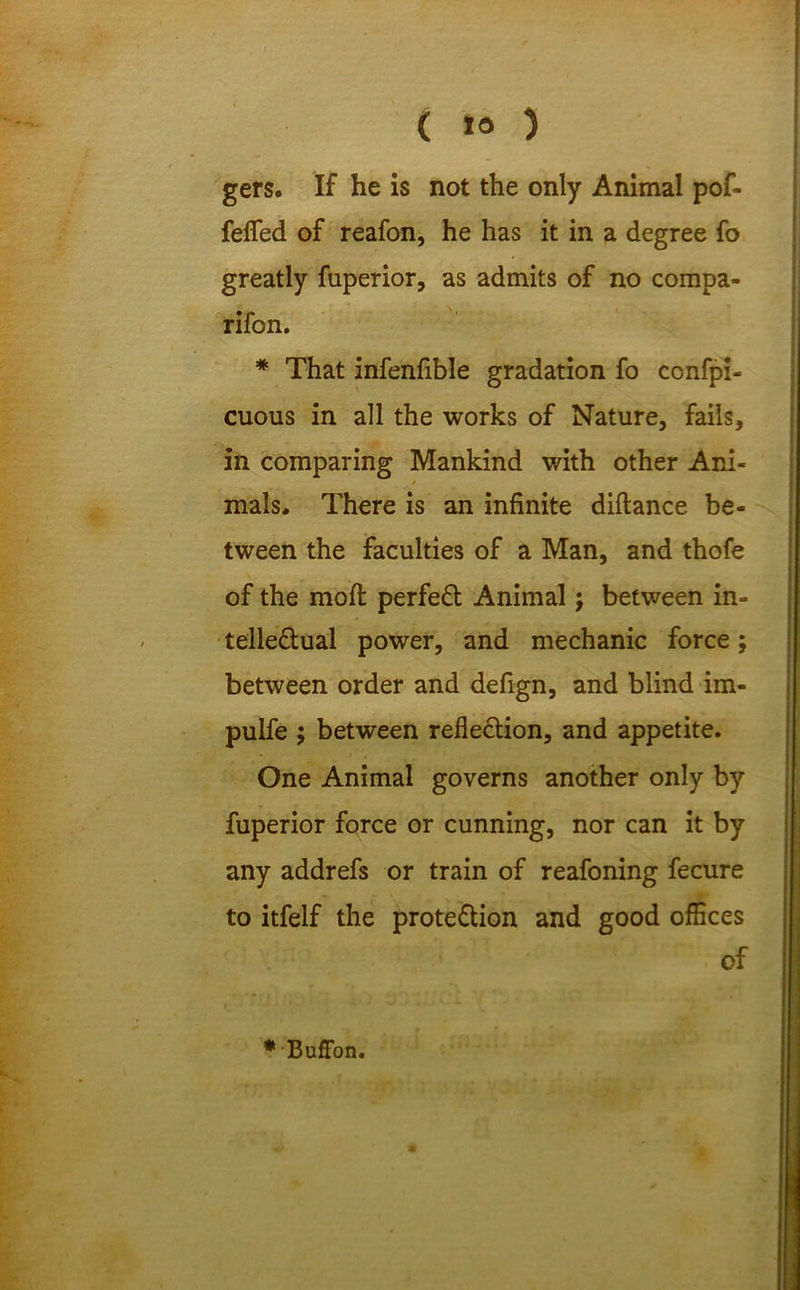 gers. If he is not the only Animal pof- fefled of reafon, he has it in a degree fo greatly fuperior, as admits of no compa- rifon. * That infenfible gradation fo ccnfpi- cuous in all the works of Nature, fails, in comparing Mankind with other Ani- mals. There is an infinite diftance be- tween the faculties of a Man, and thofe of the molt perfeCt Animal; between in- tellectual power, and mechanic force; between order and defign, and blind im- pulfe ; between reflection, and appetite. One Animal governs another only by fuperior force or cunning, nor can it by any addrefs or train of reafoning fecure to itfelf the protection and good offices of ••Buffon.