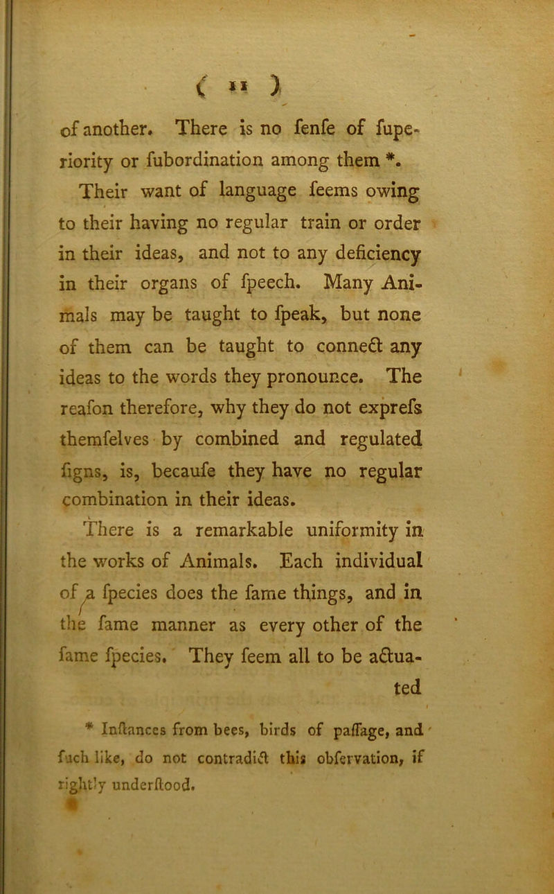 < *« ) of another. There is no fenfe of fupe- riority or fubordination among them *. Their want of language feems owing to their having no regular train or order in their ideas, and not to any deficiency in their organs of fpeech. Many Ani- mals may be taught to fpeak, but none of them can be taught to conned! any ideas to the words they pronounce. The reafon therefore, why they do not exprefs themfelves by combined and regulated figns, is, becaufe they have no regular combination in their ideas. There is a remarkable uniformity in the works of Animals. Each individual of ja, fpecies does the fame things, and in the fame manner as every other of the fame fpecies. They feem all to be actua- ted i * Inftances from bees, birds of paflage, and' fach like, do not contradict this obfervation, if rightly underllood.