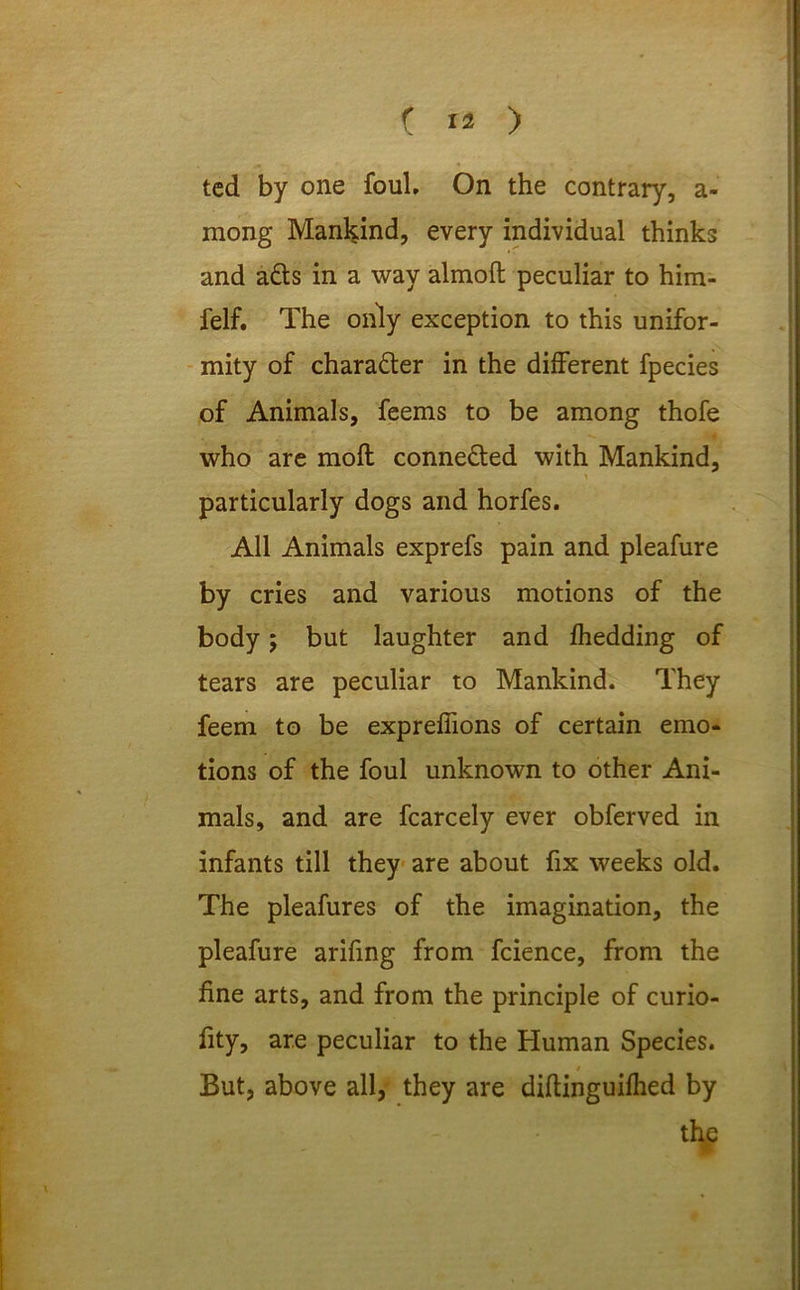 ted by one foul. On the contrary, a- mong Mankind, every individual thinks and a£ts in a way almofl peculiar to him- felf. The only exception to this unifor- mity of chara&er in the different fpecies of Animals, feems to be among thofe who are moll conne&ed with Mankind, particularly dogs and horfes. All Animals exprefs pain and pleafure by cries and various motions of the body; but laughter and fhedding of tears are peculiar to Mankind. They feem to be expreffions of certain emo- tions of the foul unknown to other Ani- mals, and are fcarcely ever obferved in infants till they are about fix weeks old. The pleafures of the imagination, the pleafure arifing from fcience, from the fine arts, and from the principle of curio- fity, are peculiar to the Human Species. / But, above all, they are diftinguifhed by the