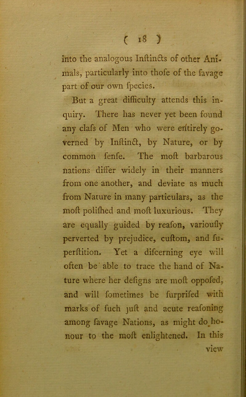 into the analogous Inftincts of other Ani- mals, particularly into thofe of the favage part of our own fpecies. But a great difficulty attends this in- quiry. There has never yet been found any clafs of Men who were entirely go- • verned by Inftinft, by Nature, or by common fenfe. The moll barbarous nations differ widely in their manners from one another, and deviate as much from Nature in many particulars, as the molt poliffied and mod luxurious. They are equally guided by reafon, varioufly perverted by prejudice, cuftom, and fu- perffition. Yet a difcerning eye will often be' able to trace the hand of Na- ture where her defigns are mod oppofed, and will fometimes be furprifed with marks of fuch juft and acute reafoning among favage Nations, as might do ho- nour tp the mod enlightened. In this view
