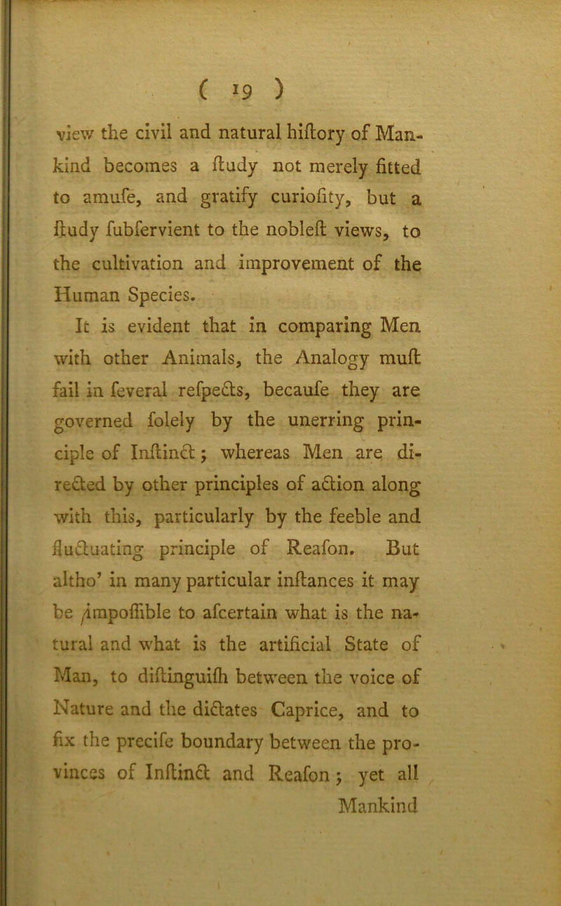 ( *9 ) view the civil and natural hiftory of Man- kind becomes a ftudy not merely fitted to amufe, and gratify curiofity, but a ftudy fubfervient to the nobleft views, to the cultivation and improvement of the Human Species. It is evident that in comparing Men with other Animals, the Analogy mud fail in feveral refpe&s, becaufe they are governed folely by the unerring prin- ciple of Inftinct; whereas Men are di- rected by other principles of action along with this, particularly by the feeble and fluctuating principle of Reafon. But altho’ in many particular inftances it may be yimpofftble to afcertain what is the na- tural and what is the artificial State of Man, to diftinguifh between the voice of Nature and the dictates Caprice, and to fix the precife boundary between the pro- vinces of Inftinct and Reafon; yet all Mankind