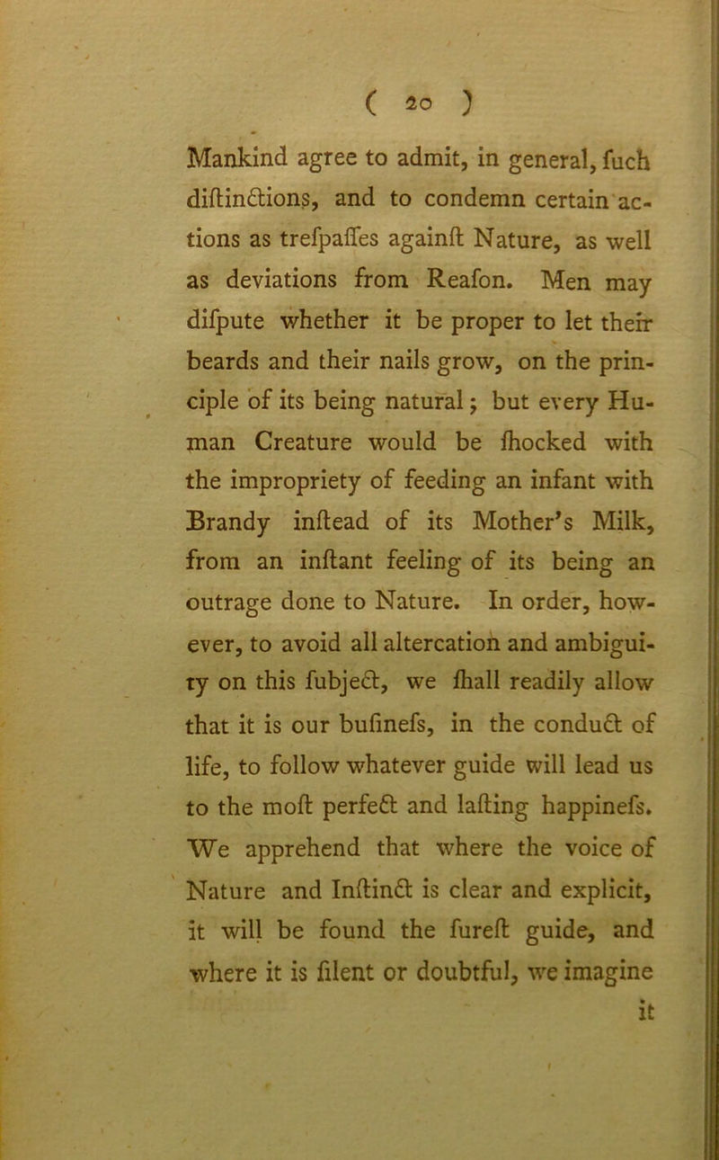 Mankind agree to admit, in general, fuch diftin&ions, and to condemn certain ac- tions as trefpaffes againft Nature, as well as deviations from Reafon. Men may difpute whether it be proper to let then- beards and their nails grow, on the prin- ciple of its being natural; but every Hu- man Creature would be fhocked with the impropriety of feeding an infant with Brandy inftead of its Mother’s Milk, from an inftant feeling of its being an outrage done to Nature. In order, how- ever, to avoid all altercation and ambigui- ty on this fubjeft, we fhall readily allow that it is our bufinefs, in the conduct of life, to follow whatever guide will lead us to the mod perfeft and lading happinefs. We apprehend that where the voice of Nature and Inftinft is clear and explicit, it will be found the fureft guide, and where it is filent or doubtful, we imagine it