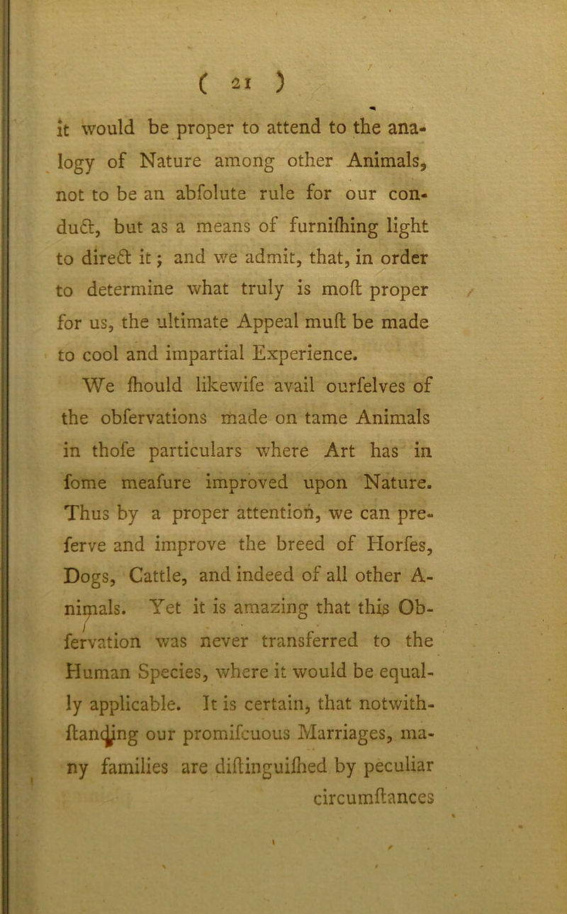 / ( 21 ) it would be proper to attend to the ana- logy of Nature among other Animals, not to be an abfolute rule for our con- duct, but as a means of furnifliing light to direft it; and we admit, that, in order to determine what truly is mod proper for us, the ultimate Appeal mud be made to cool and impartial Experience. We diould likewife avail ourfelves of the obfervations made on tame Animals in thofe particulars where Art has in fome meafure improved upon Nature. Thus by a proper attention, we can pre- ferve and improve the breed of Horfes, Dogs, Cattle, and indeed of all other A- nipials. Yet it is amazing that this Ob- fervation was never transferred to the Human Species, where it would be equal- ly applicable. It is certain, that notwith- dancjjmg our promifcuous Marriages, ma- ny families are didinguiihed by peculiar circumdances