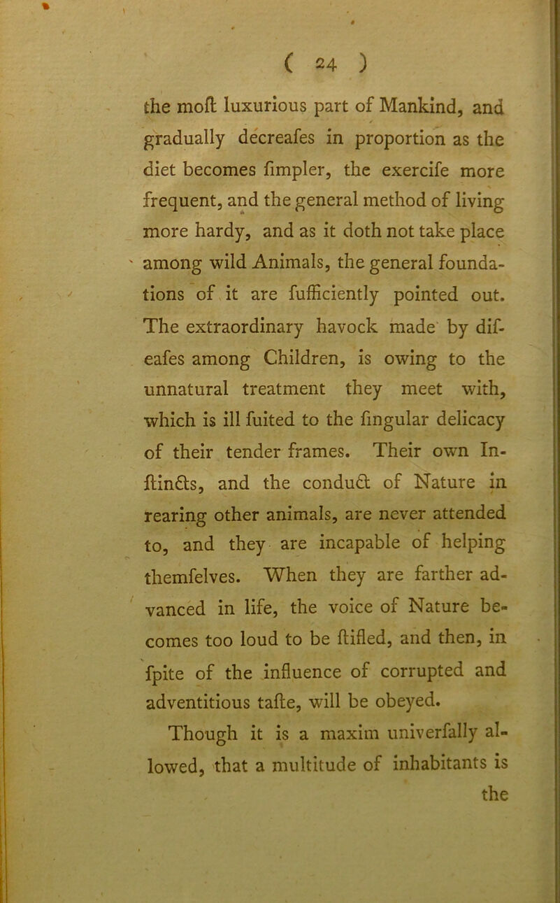 the moft luxurious part of Mankind, and ' . ■ / gradually decreafes in proportion as the diet becomes fimpler, the exercife more * frequent, and the general method of living more hardy, and as it doth not take place ' among wild Animals, the general founda- tions of it are fufficiently pointed out. The extraordinary havock made by dif- eafes among Children, is owing to the unnatural treatment they meet with, which is ill fuited to the fmgular delicacy of their tender frames. Their own In- ftinds, and the condud of Nature in rearing other animals, are never attended to, and they are incapable of helping themfelves. When they are farther ad- vanced in life, the voice of Nature be- comes too loud to be flifled, and then, in fpite of the influence of corrupted and adventitious tafte, will be obeyed. Though it is a maxim univerfally al- lowed, that a multitude of inhabitants is the