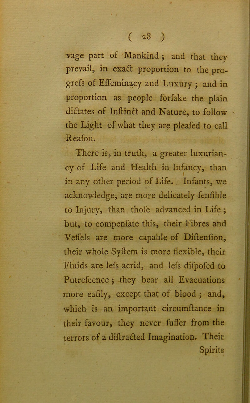 ( *8 ) vage part of Mankind ; and that they prevail, in exad proportion to the pro- grefs of Effeminacy and Luxury ; and in proportion as people forfake the plain di&ates of Inftind and Nature, to follow ' the Light of what they are pleafed to call Reafon. There is, in truth, a greater luxurian- cy of Life and Health in Infancy, than in any other period of Life. Infants, we acknowledge, are more delicately fenfible to Injury, than thofe advanced in Life ; but, to compenfate this, their Fibres and Veffels are more capable of Diftenfion, their whole Syftem is more flexible, their Fluids are lefs acrid, and lefs difpofed to Putrefcence ; they bear all Evacuations more eafily, except that of blood ; and, which is an important circumftance in their favour, they never fuffer from the terrors of a diflra&ed Imagination. Their Spirits