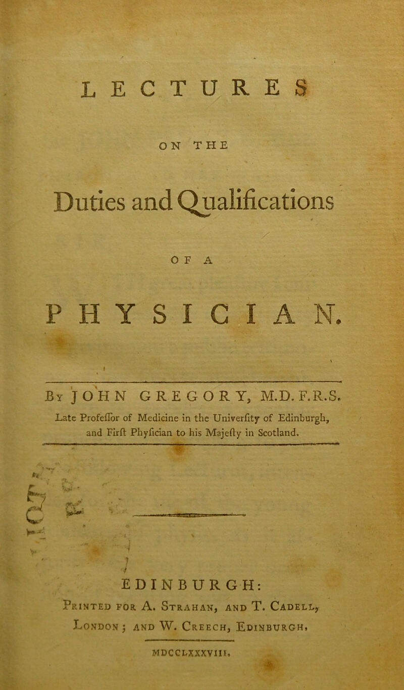 LECTURES ON THE Duties and Qualifications 4 O F A PHYSICIAN. . By JOHN GREGORY, M.D.F.R.S. Late ProfefTor of Medicine in the Univerfity of Edinburgh, and Firft Phyfician to his Majefty in Scotland. *4 ) I EDINBURGH: Printed for A. Strahan, and T. Cadeld, London $ and W. Creech, Edinburgh, * MDCCLXXXVIII.