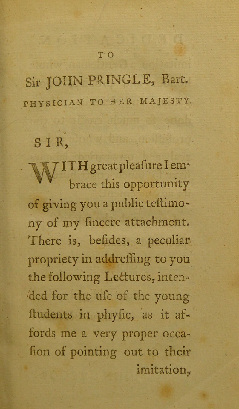 T O / Sir JOHN PRINGLE, Bart. PHYSICIAN TO HER MAJESTY. » . i S I R, uracc this opportunity of giving you a public teftimo- ny of my fmcere attachment. There is, befides, a peculiar propriety in addreffing to you the following Lectures, intern 'ded for the ufe of the young ftudents in phyfic, as it af- fords me a very proper occa- fion of pointing out to their reat pleafure I em imitation* • •