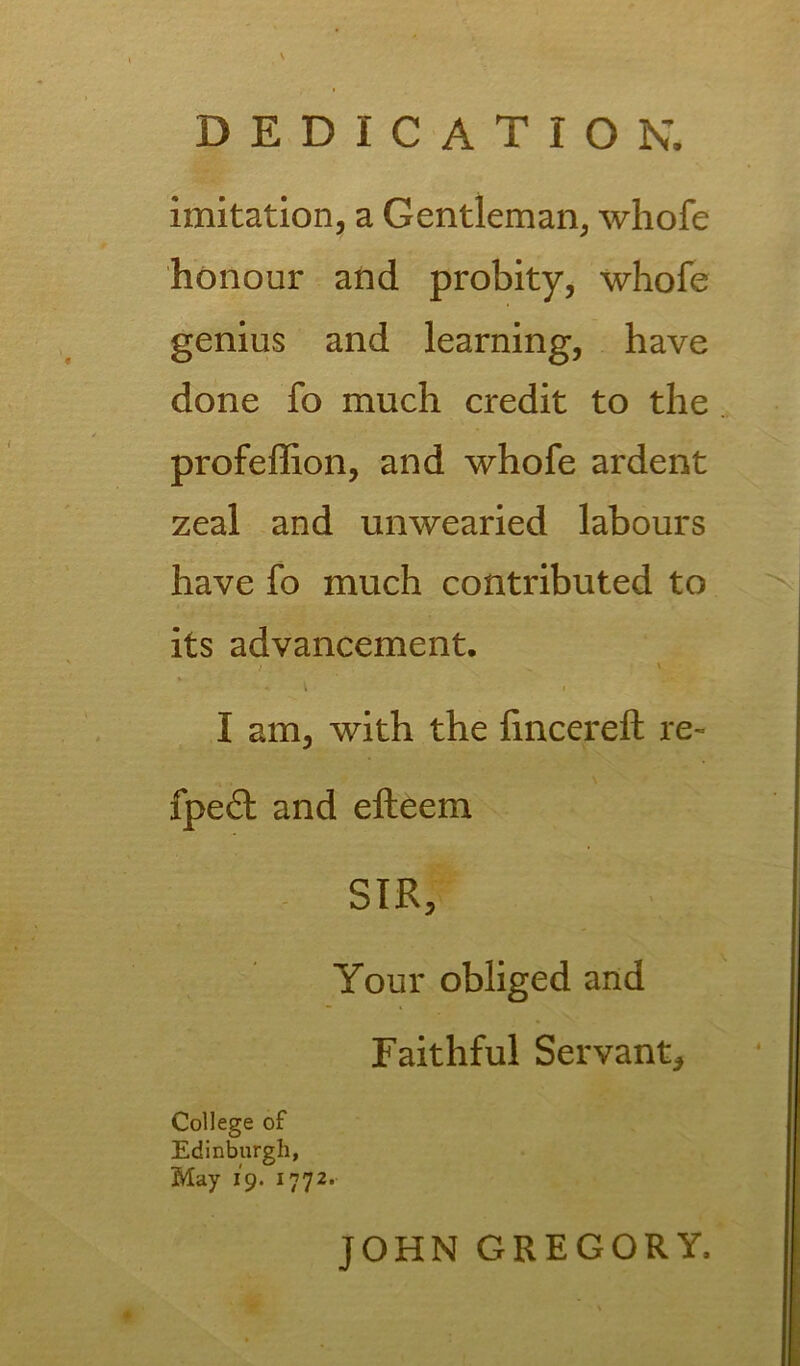 imitation, a Gentleman, whofe honour and probity, whofe genius and learning, have done fo much credit to the profeffion, and whofe ardent zeal and unwearied labours have fo much contributed to its advancement. I am, with the fincereft re- s fpe£t and efteem SIR, Your obliged and Faithful Servant, College of Edinburgh, May 19. 1772. JOHN GREGORY,