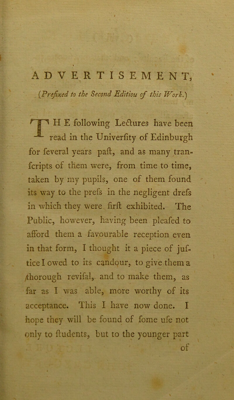 ADVERTISEMENT, (Prefixed to the Second Editiou of this Work.) V 1 • ~ _ / t ^ H E following Le&ures have been read in the Univerfity of Edinburgh for feveral years paft, and as many tran- fcripts of them were, from time to time, taken by my pupils, one of them found its way to the prefs in the negligent drefs in which they were firft exhibited. The Public, however, having been pleafed to afford them a favourable reception even in that form, I thought it a piece of jus- tice I owed to its candour, to give them a thorough revifal,. and to make them, as far as I was able, more worthy of its acceptance. This I have now done. I hope they will be found of fome ufe not only to ftudents, but to the younger part