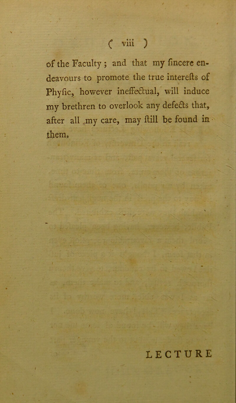 ( via ) of the Faculty ; and that my fincere en- deavours to promote the true interefts of Phyfic, however ineffe&ual, will induce my brethren to overlook any defe&s that, after all my care, may Hill be found in them. LECTURE