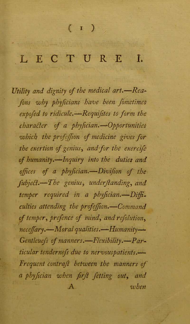 LECTURE I. Utility and dignity of the medical art.—Rea* fons why phyfcians have been fometimes expofed to ridicule.—Requifites to form the char abler of a phyfician.—Opportunities which the profejfion of medicine gives for the exertion of genius, and for the exercife of humanity.—Inquiry into the duties and offices of a phyfician.—Divifion of the fubjebl.—The genius, underjianding, and temper required in a phyfician.—Diffi- culties attending the profeffion.—Command qf temper, prefence of mind, and refolution, necejfary.—Moral qualities.—-Humanity—*- Gentleuefs of manners.—Flexibility.—Par- ticular tendernefs due to nervouspatients.— Frequent contrafl between the manners of ci phyfician when firfl fetting out, and A when