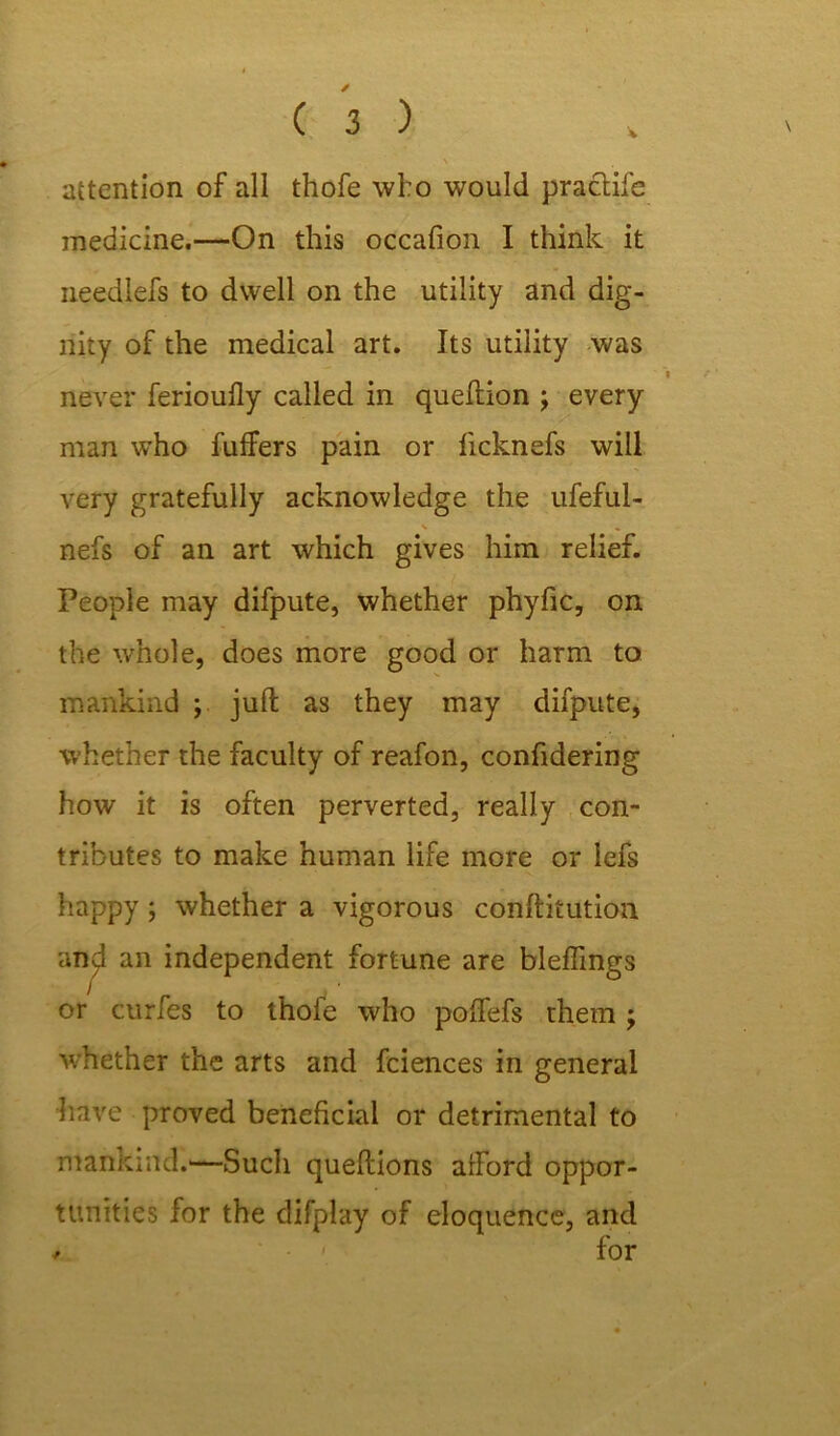 attention of all thofe who would practife medicine.—On this occafion I think it needlefs to dwell on the utility and dig- nity of the medical art. Its utility was never ferioully called in queftion ; every man who buffers pain or licknefs will very gratefully acknowledge the ufeful- ■ nefs of an art which gives him relief. People may difpute, whether phyfic, on the whole, does more good or harm to mankind ; juft as they may difpute, whether the faculty of reafon, confidering how it is often perverted, really con- tributes to make human life more or lefs happy; whether a vigorous conftitution and an independent fortune are bleflings or curfes to thofe who poffefs them; whether the arts and feiences in general have proved beneficial or detrimental to mankind.—Such queftions afford oppor- tunities for the difplay of eloquence, and * ' for