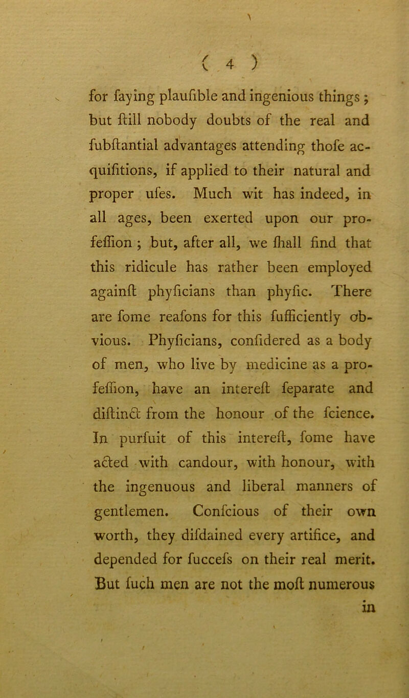 for faying plaufible and ingenious things; but ftill nobody doubts of the real and fubftantial advantages attending thofe ac- quifitions, if applied to their natural and proper ufes. Much wit has indeed, in all ages, been exerted upon our pro- feffion ; but, after all, we fhali find that this ridicule has rather been employed againfl phyficians than phyfic. There are fome reafons for this fufficiently ob- vious. Phyficians, confidered as a body of men, who live by medicine as a pro- fefhon, have an intereft feparate and diflind from the honour of the fcience. In purfuit of this interefl, fome have acted with candour, with honour, with the ingenuous and liberal manners of gentlemen. Confcious of their own worth, they difdained every artifice, and depended for fuccefs on their real merit. But fuch men are not the molt numerous