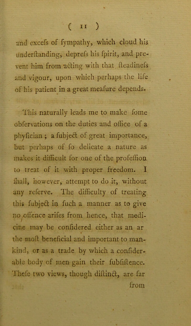 , s and excefs of fympathy, which cloud his underflanding, deprefs his fpirit, and pre- vent him from adting with that fteadinefs and vigour, upon which perhaps the life of his patient in a great meafure depends. This naturally leads me to make forne obfervations on the duties and office of a phyfician ; a fubjedt of great importance, but perhaps of fo delicate a nature as makes it difficult for one of the profeffion to treat of it with proper freedom. I ffiall, however, attempt to do it, without any referve. The difficulty of treating this fubjedt iij fuch a manner as to give no,offence arifes from hence, that medi- cine may be confidercd either as an ar T the moil beneficial and important to man- kind, or as a trade by which a confider- able body of men gain their fubfiflence. Thcfe two views, though diftinct, are far from