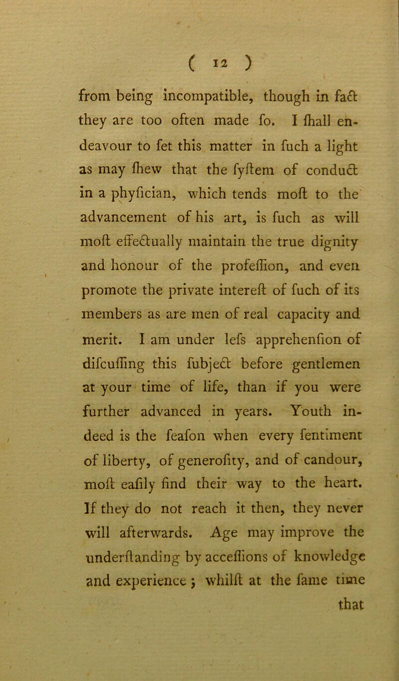 from being incompatible, though in fa& they are too often made fo. I {hall en- deavour to fet this matter in fuch a light as may {hew that the fyftem of conduct in a phyfician, which tends molt to the advancement of his art, is fuch as will molt effectually maintain the true dignity and honour of the profeffion, and even promote the private intereft of fuch of its members as are men of real capacity and merit. I am under lefs apprehenfion of difcuffmg this fubjeCt before gentlemen at your time of life, than if you were further advanced in years. Youth in- deed is the feafon when every fentiment of liberty, of generofny, and of candour, moft eafily find their way to the heart. If they do not reach it then, they never will afterwards. Age may improve the underflanding by acceflions of knowledge and experience ; whilft at the fame time that