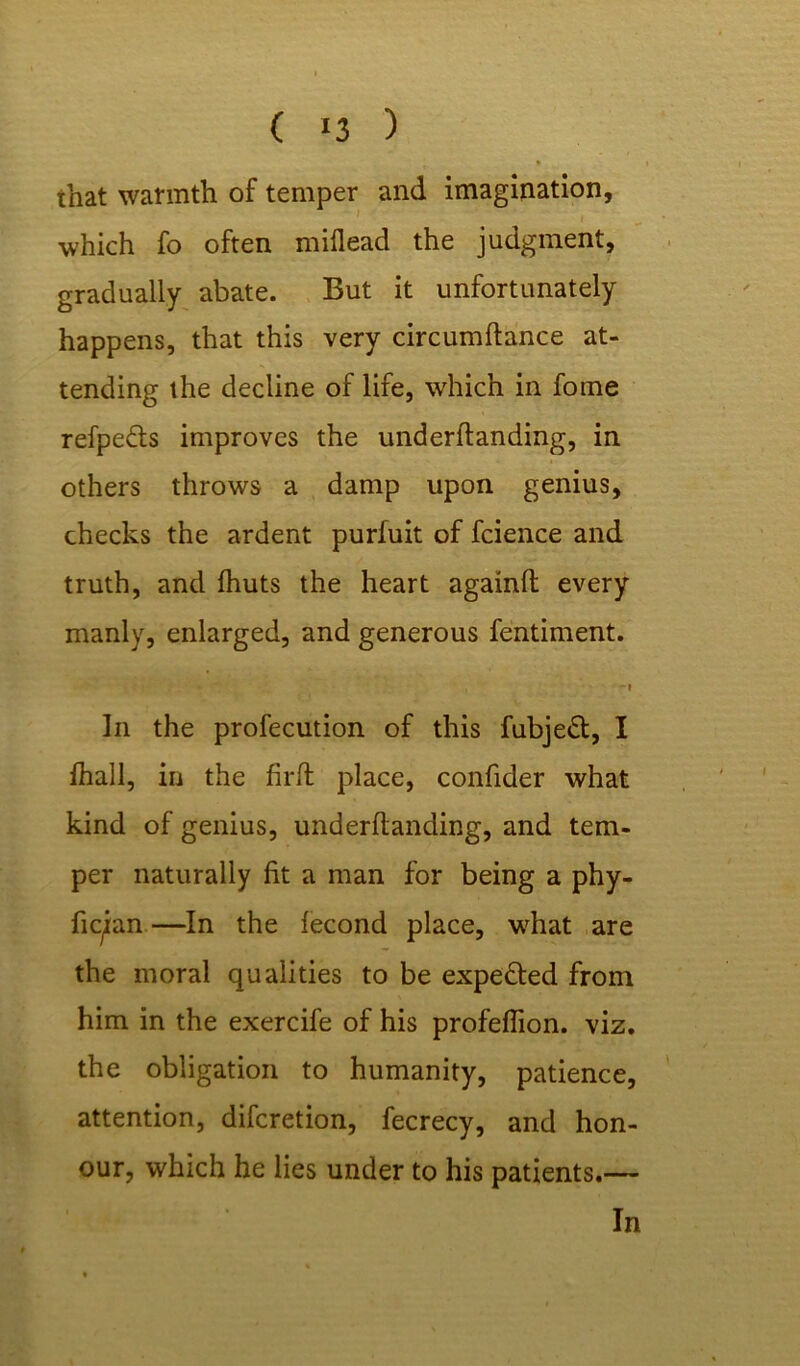 ( «3 ) that warmth of temper and imagination, which fo often miflead the judgment, gradually abate. But it unfortunately happens, that this very circumftance at- tending the decline of life, which in forne refpedts improves the underftanding, in others throws a damp upon genius, checks the ardent purfuit of fcience and truth, and fhuts the heart againlt every manly, enlarged, and generous fentiment. . -» In the profecution of this fubjedt, I lhall, in the firft place, confider what kind of genius, underftanding, and tem- per naturally fit a man for being a phy- fiqian—In the fecond place, what are the moral qualities to be expedted from him in the exercife of his profeflion. viz. the obligation to humanity, patience, attention, difcretion, fecrecy, and hon- our, which he lies under to his patients.—