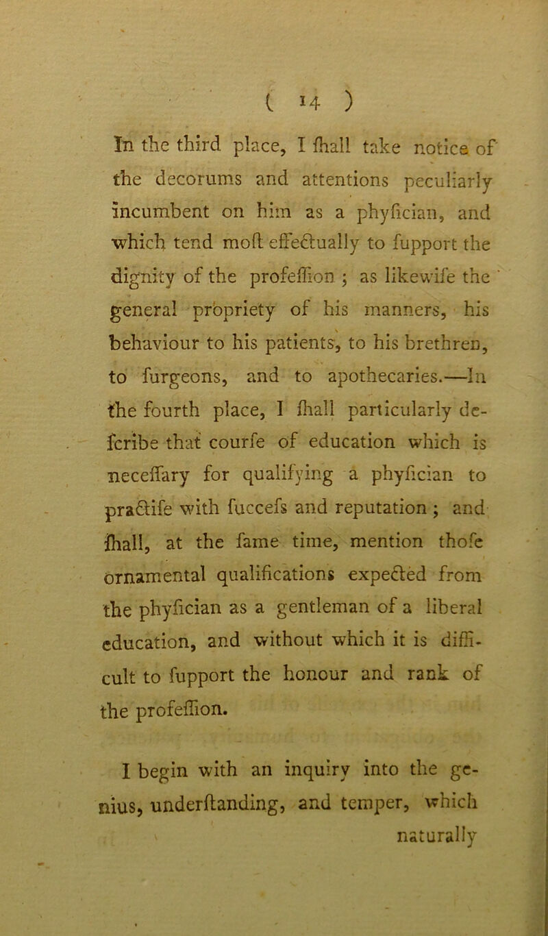 In the third place, I foal! take notice of the decorums and attentions peculiarly incumbent on him as a phyfician, and which tend mod effe&ually to fupport the dignity of the profedion ; as likewife the general propriety of his manners, his \ behaviour to his patients, to his brethren, to furgeons, and to apothecaries.—In the fourth place, I fhall particularly de- fcribe that courfe of education which is neceffary for qualifying a phyfician to pra&ife with fuccefs and reputation ; and Ihall, at the fame time, mention thofe ornamental qualifications expeffed from the phyfician as a gentleman of a liberal education, and without which it is diffi- cult to fupport the honour and rank of the profeffion. I begin with an inquiry into the ge- nius, underdanding, and temper, which naturally