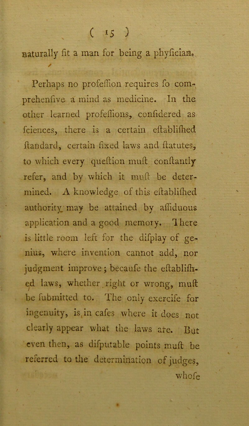 ( 1 s ) naturally fit a man for being a phyficiaa. / Perhaps no profeflion requires fo com- prehenfive a mind as medicine. In the other learned profeftions, confidered as fciences, there is a certain eftablifhed ftandard, certain fixed laws and ftatutes, to which every queftion mufl conftantly refer, and by which it mufl: be deter- mined. A knowledge of this eftablifhed authority; may be attained by affiduous application and a good memory. 1 here is little room left for the difpiay of ge- nius, where invention cannot add, nor judgment improve ; becaufe the eftablifh- eyd laws, whether right or wrong, mufl be fubmitted to. I he only exercife for ingenuity, is,in cafes where it does not clearly appear what the laws are. But even then, as difputable points mufl be referred to the determination of judges, whofe