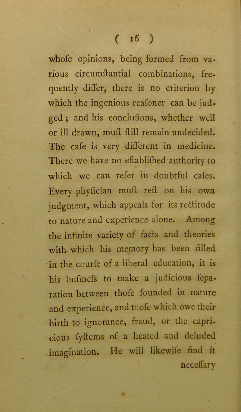 whofe opinions, being formed from va- rious circumdantial combinations, fre- quently differ, there is no criterion by which the ingenious reafoner can be jud- ged ; and his conclufions, whether well or ill drawn, mud dill remain undecided. The cafe is very different in medicine. There we have no edablifhed authority to which we can refer in doubtful cafes. Every phyfician mud red on his own judgment, which appeals for its rectitude to nature and experience alone. Among the infinite variety of facts and theories with which his memory has been filled in the courfe of a liberal education, it is his bufinefs to make a judicious fepa- ration between thofe founded in nature and experience, and tnofe which owe their birth to ignorance, fraud, or the capri- cious fydems of a heated and deluded imagination. He will likewife find it neceffary
