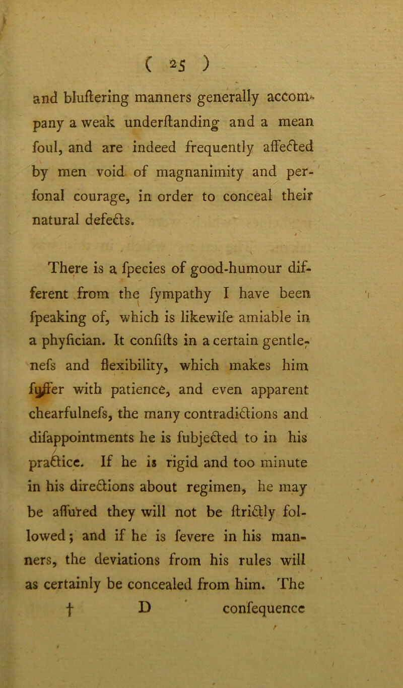 I I C 25 ) and bluftering manners generally accom- pany a weak underftanding and a mean foul, and are indeed frequently afleCted . by men void of magnanimity and per- fonal courage, in order to conceal their natural defeCts. . *' There is a fpecies of good-humour dif- ferent from the fympathy I have been fpeaking of, which is likewife amiable in, a phyfician. It confifts in a certain gentler nefs and flexibility, which makes him fi^fer with patience, and even apparent chearfulnefs, the many contradictions and difappointments he is fubjeCted to in his / practice. If he is rigid and too minute in his directions about regimen, he may be allured they will not be ftriCtly fol- lowed ; and if he is fevere in his man- ners, the deviations from his rules will as certainly be concealed from him. The f D confequence