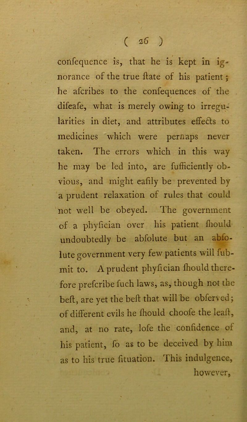- v I confequence is, that he is kept in ig- norance of the true ftate of his patient; he afcribes to the confequences of the difeafe, what is merely owing to irregu- larities in diet, and attributes effects to medicines which were pernaps never taken. The errors which in this wray he may be led into, are fufficiently ob- vious, and might eafily be prevented by a prudent relaxation of rules that could not well be obeyed. The government of a phyfician over his patient fhould undoubtedly be abfolute but an abfo- lute government very few patients will Sub- mit to. A prudent phyfician fhould there- fore prefcribe fuch laws, as, though not the belt, are yet the bell that will be obferved; of different evils he fhould choofe the lead, and, at no rate, lofe the confidence of his patient, fo as to be deceived by him as to his true Situation. This indulgence, however,