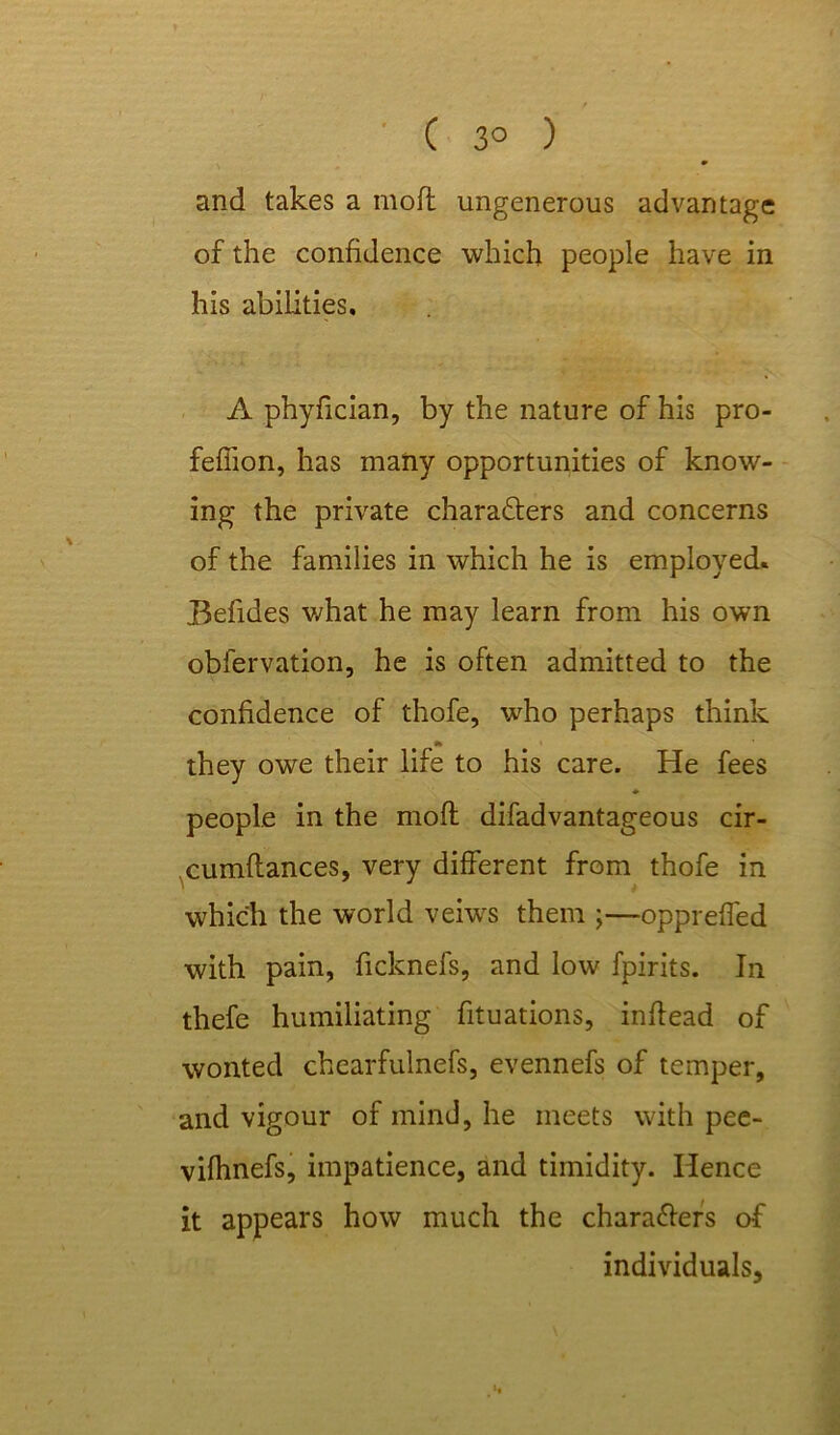 ( 3° ) and takes a moft ungenerous advantage of the confidence which people have in his abilities, A phyfician, by the nature of his pro- feffion, has many opportunities of know- ing the private characters and concerns of the families in which he is employed. Befides what he may learn from his own obfervation, he is often admitted to the confidence of thofe, who perhaps think •» they owe their life to his care. He fees ♦ people in the moft difadvantageous cir- cumftances, very different from thofe in which the world veiws them ;—oppreffed with pain, ficknefs, and low fpirits. In thefe humiliating fituations, inftead of wonted chearfulnefs, evennefs of temper, and vigour of mind, he meets with pee- vifhnefs, impatience, and timidity. Hence it appears how much the characters of individuals.