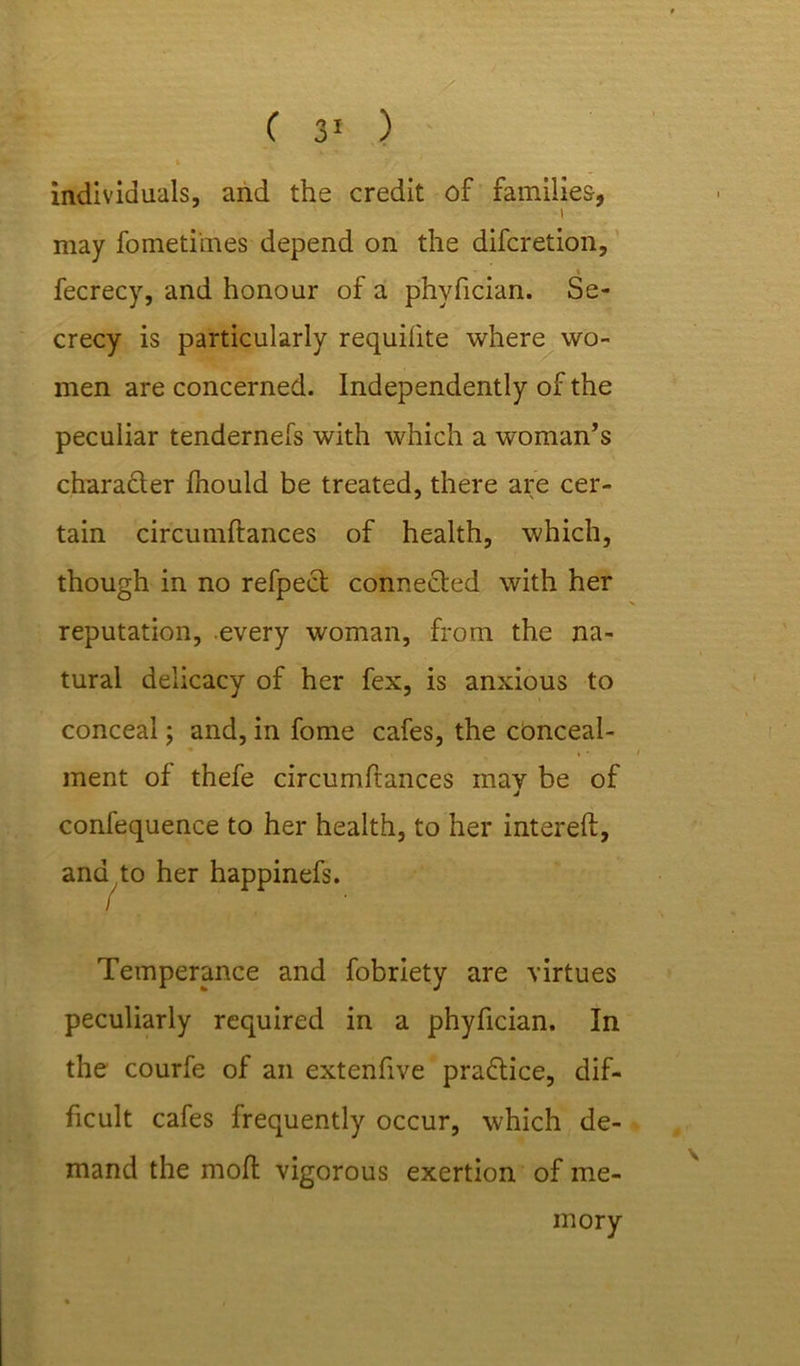 individuals, and the credit of families, i may fometiines depend on the difcretion, fecrecy, and honour of a phyfician. Se- crecy is particularly requilite where wo- men are concerned. Independently of the peculiar tendernefs with which a woman’s charadter fhould be treated, there are cer- tain circumftances of health, which, though in no refpect connected with her reputation, every woman, from the na- tural delicacy of her fex, is anxious to conceal; and, in fome cafes, the conceal- ment of thefe circumftances may be of j confequence to her health, to her intereft, ana to her happinefs. / Temperance and fobriety are virtues peculiarly required in a phyfician. In the courfe of an extenfive practice, dif- ficult cafes frequently occur, which de- mand the moft vigorous exertion of me- mory