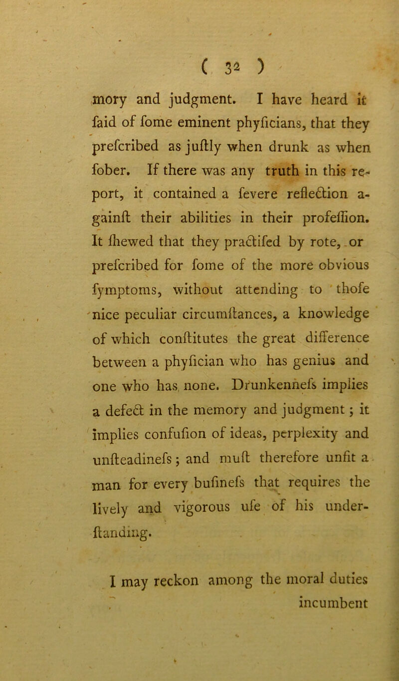 mory and judgment. I have heard it faid of fome eminent phyficians, that they prefcribed asjuftlywhen drunk as when fober. If there was any truth in this re- port, it contained a fevere reflection a- gainft their abilities in their profeflion. It fhewed that they practifed by rote, or prefcribed for fome of the more obvious fymptoms, without attending to thofe nice peculiar circumftances, a knowledge of which conftitutes the great difference between a phyfician who has genius and one who has none. Drunkennefs implies a defeCt in the memory and judgment; it implies confufion of ideas, perplexity and unfteadinefs; and niuft therefore unfit a man for every bufinefs that requires the lively and vigorous ufe of his under- ftanding. I may reckon among the moral duties * incumbent
