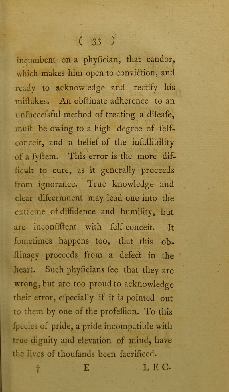 incumbent on a phyfician, that candor, which makes him open to conviction, and ready to acknowledge and rectify his miftakes. An obftinate adherence to an unfuccefsful method of treating a dileafe, mud be owing to a high degree of felf- conceit, and a belief of the infallibility of a fyftem. This error is the more dif- ficult to cure, as it generally proceeds from ignorance. True knowledge and clear difcernment may lead one into the extreme of diffidence and humility, but are inconfiftent with felf-conceit. It fometimes happens too, that this ob- ftinacy proceeds from a defect in the heart. Such phyficians fee that they are wrong, but are too proud to acknowledge their error, efpecially if it is pointed out to them by one of the profeffion. To this / fpecies of pride, a pride incompatible with true dignity and elevation of mind, have the lives of thoufands been facrificed. f E EEC-
