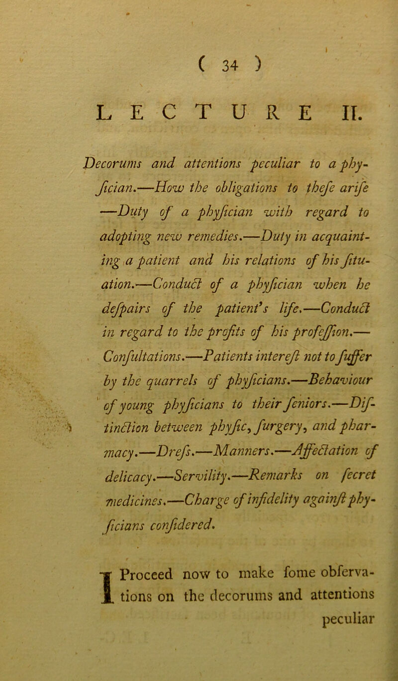 LECTURE IT. Decorums and attentions peculiar to a phy- fician.—How the obligations to thefe arife —Duty of a phyfician with regard to adopting new remedies.—Duty in acquaint- ing a patient and his relations of his fitu- ation.—Conduct of a phyfician when he defpairs of the patient's life.—Conduct in regard to the profits of his profeffion.— Confutations.—Patients interefi not to fuffer by the quarrels of phyficians.—Behaviour of young phyficians to their feniors.—Dif- tinclion between phyfic^ furgery, and phar- macy .—Drefis.—Manners. —Jfieflation of delicacy.—Servility.—Remarks on fecret medicines.—Charge of infidelity againft phy- ficians confidered. 1 Proceed now to make fome obferva- tions on the decorums and attentions peculiar